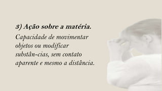 3) Ação sobre a matéria.
Capacidade de movimentar
objetos ou modificar
substân-cias, sem contato
aparente e mesmo a distância.
 