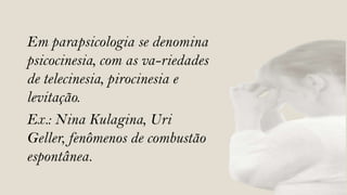 Em parapsicologia se denomina
psicocinesia, com as va-riedades
de telecinesia, pirocinesia e
levitação.
Ex.: Nina Kulagina, Uri
Geller, fenômenos de combustão
espontânea.
 