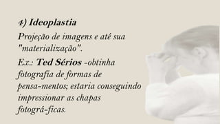 4) Ideoplastia
Projeção de imagens e até sua
"materialização".
Ex.: Ted Sérios -obtinha
fotografia de formas de
pensa-mentos; estaria conseguindo
impressionar as chapas
fotográ-ficas.
 