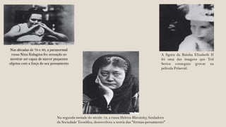 Nas décadas de 70 e 80, a paranormal
 russa Nina Kulagina fez sensação ao                                                          A figura da Rainha Elizabeth II
 mostrar ser capaz de mover pequenos                                                          foi uma das imagens que Ted
objetos com a força do seu pensamento                                                         Serios conseguiu gravar na
                                                                                              película Polaroid.




                             Na segunda metade do século 19, a russa Helena Blavatsky, fundadora
                             da Sociedade Teosófica, desenvolveu a teoria das "formas-pensamento"
 