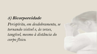 5) Bicorporeidade
Perispírito, em desdobramento, se
tornando visível e, às vezes,
tangível, mesmo à distância do
corpo físico.
 