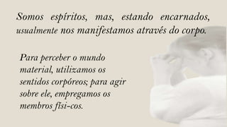 Somos espíritos, mas, estando encarnados,
usualmente nos manifestamos através do corpo.

Para perceber o mundo
material, utilizamos os
sentidos corpóreos; para agir
sobre ele, empregamos os
membros físi-cos.
 