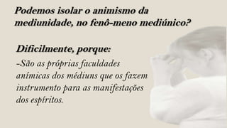 Podemos isolar o animismo da
mediunidade, no fenô-meno mediúnico?

Dificilmente, porque:
-São as próprias faculdades
anímicas dos médiuns que os fazem
instrumento para as manifestações
dos espíritos.
 
