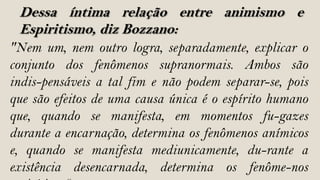 Dessa íntima relação entre animismo e
 Espiritismo, diz Bozzano:
"Nem um, nem outro logra, separadamente, explicar o
conjunto dos fenômenos supranormais. Ambos são
indis-pensáveis a tal fim e não podem separar-se, pois
que são efeitos de uma causa única é o espírito humano
que, quando se manifesta, em momentos fu-gazes
durante a encarnação, determina os fenômenos anímicos
e, quando se manifesta mediunicamente, du-rante a
existência desencarnada, determina os fenôme-nos
 