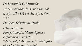 De Hermínio C. Miranda:
-A Diversidade dos Carismas, vol.
I, caps. III e IV; vol. II, cap. I, itens
4 e 5.
De João Teixeira de Paula:
-Dicionário de
Parapsicologia, Metapsíquica e
Espiri-tismo, verbetes:
"Anímico", "Animismo", "Metapsíq
 