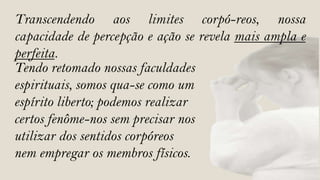Transcendendo aos limites corpó-reos, nossa
capacidade de percepção e ação se revela mais ampla e
perfeita.
Tendo retomado nossas faculdades
espirituais, somos qua-se como um
espírito liberto; podemos realizar
certos fenôme-nos sem precisar nos
utilizar dos sentidos corpóreos
nem empregar os membros físicos.
 