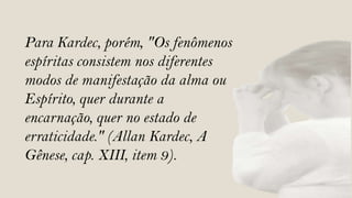 Para Kardec, porém, "Os fenômenos
espíritas consistem nos diferentes
modos de manifestação da alma ou
Espírito, quer durante a
encarnação, quer no estado de
erraticidade." (Allan Kardec, A
Gênese, cap. XIII, item 9).
 