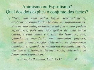 Animismo ou Espiritismo? Qual dos dois explica o conjunto dos factos? “ Nem um nem outro logra, separadamente, explicar o conjunto dos fenómenos supranormais. Ambos são indispensáveis a tal fim e não podem separar-se, pois que são efeitos de uma única causa, e esta causa é o Espírito Humano, que, quando se manifesta, em momentos fugazes, durante a encarnação, determina os fenómenos anímicos e, quando se manifesta mediunicamente, durante a existência desencarnada, determina os fenómenos espiríticos.” Ernesto Bozzano, CEI, 1937  Voltar  