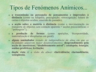 Tipos de Fenómenos Anímicos... a transmissão ou percepção de pensamentos e impressões à distância  (como na telepatia; precognição; retrocognição; leitura de cartas e objectos ocultos; emersão do passado); a acção sobre a matéria à distância  (como a movimentação ou transporte de objectos sem contacto aparente = acções psicocinéticas; o “poltergeist”); a produção de formas  (como aparições, bicorporeidade, materialização e ideoplastias em geral); alguns sonâmbulos  (estado de independência da alma em que as faculdades adquirem maior desenvolvimento);  desprendimento pela acção de anestésicos; “desdobramento astral”; catalepsia; letargia; sonhos proféticos; levitação;  dupla vista   (é a visão da alma);  clarividência; clariaudiência; xenoglossia.  