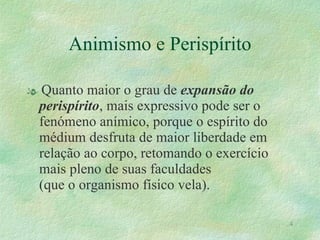 Animismo e Perispírito Quanto maior o grau de  expansão do perispírito , mais expressivo pode ser o fenómeno anímico, porque o espírito do médium desfruta de maior liberdade em relação ao corpo, retomando o exercício mais pleno de suas faculdades  (que o organismo físico vela). 