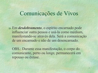 Comunicações de Vivos Em  desdobramento , o espírito encarnado pode influenciar outra pessoa e usá-la como médium, manifestando-se através dela. Será a comunicação de um encarnado e não de um desencarnado. OBS.: Durante essa manifestação, o corpo do comunicante, perto ou longe, permanecerá em repouso ou êxtase. 
