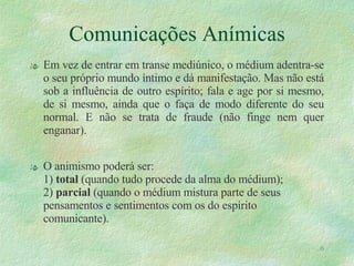 Comunicações Anímicas Em vez de entrar em transe mediúnico, o médium adentra-se o seu próprio mundo íntimo e dá manifestação. Mas não está sob a influência de outro espírito; fala e age por si mesmo, de si mesmo, ainda que o faça de modo diferente do seu normal. E não se trata de fraude (não finge nem quer enganar). O animismo poderá ser: 1)  total  (quando tudo procede da alma do médium); 2)  parcial  (quando o médium mistura parte de seus pensamentos e sentimentos com os do espírito comunicante). 