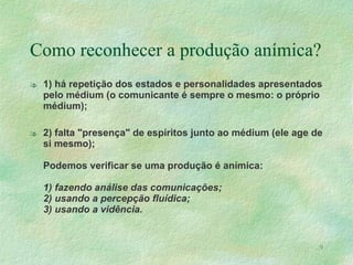 Como reconhecer a produção anímica? 1) há repetição dos estados e personalidades apresentados pelo médium (o comunicante é sempre o mesmo: o próprio médium); 2) falta "presença" de espíritos junto ao médium (ele age de si mesmo); Podemos verificar se uma produção é anímica: 1) fazendo análise das comunicações; 2) usando a percepção fluídica; 3) usando a vidência. 