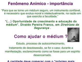 “ Para que se torne um médium seguro, um instrumento confiável, é necessário que evolua moral e intelectualmente, na razão em que exercita a faculdade.” “ (...) Oportunidade de crescimento e educação do médium”. Divaldo Pereira Franco, em  Diretrizes de Segurança  . Como ajudar o médium ? Estudo, processo de autoconhecimento,  tratamento de desobsessão, se for o caso; durante a manifestação, esclarecimento como se fosse para um espírito desencarnado. A caridade deve começar com o “próximo mais próximo” Fenômeno Anímico - importância  