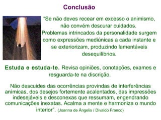 “ Se não deves recear em excesso o animismo, não convém descurar cuidados.  Problemas intrincados da personalidade surgem como expressões mediúnicas a cada instante e se exteriorizam, produzindo lamentáveis desequilíbrios. Conclusão Estuda e estuda-te.  Revisa opiniões, conotações, exames e resguarda-te na discrição.  Não descuides das ocorrências provindas de interferências anímicas, dos desejos fortemente acalentados, das impressões indesejáveis e desconexas que ressumam, engendrando comunicações inexatas. Acalma a mente e harmoniza o mundo interior”.   (Joanna de Ângelis / Divaldo Franco)  