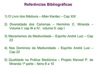 1) O Livro dos Médiuns – Allan Kardec – Cap XIX 2) Diversidade dos Carismas – Hermínio C. Miranda – Volume I: cap III e IV;  volume II: cap I  3) Mecanismos da Mediunidade – Espírito André Luiz – Cap 23  4) Nos Domínios da Mediunidade – Espírito André Luiz – Cap 22 5) Qualidade na Prática Mediúnica – Projeto Manoel P. de Miranda 1ª parte – Itens 8 a 10 Referências Bibliográficas 