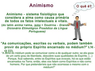 Animismo Animismo - sistema fisiológico que considera a alma como causa primária de todos os fatos intelectuais e vitais.  (do latim  anima  =alma,  ismo  + Doutrina -  Grande Dicionário Etimológico Prosódico da Língua Portuguesa) “ As comunicações, escritas ou verbais, podem também provir do próprio Espírito encarnado no médium?”  LM – Q 223. “ A alma do médium pode se comunicar como a de qualquer outro; se ela goza de um certo grau de liberdade, descobre suas qualidades de Espírito. (...) Porque, ficai sabendo, entre os Espíritos que evocais, há os que estão encarnados na Terra; então, eles vos falam como Espíritos e não como homens. Por que pretenderíeis que não ocorresse o mesmo com o médium?” O quê é? 