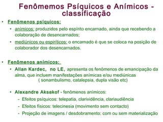 Fenômemos Psíquicos e Anímicos - classificação Fenômenos psíquicos: anímicos:  produzidos pelo espírito encarnado, ainda que recebendo a colaboração de desencarnados; mediúnicos ou espiríticos:  o encarnado é que se coloca na posição de colaborador dos desencarnados. Fenômenos anímicos:  Allan Kardec,  no LE,  apresenta os fenômenos de emancipação da alma, que incluem manifestações anímicas e/ou mediúnicas  ( sonambulismo, catalepsia, dupla visão etc) Alexandre Aksakof  - fenômenos anímicos:  -  Efeitos psíquicos: telepatia, clarividência, clariaudiência Efeitos físicos: telecinesia (movimento sem contacto) Projeção de imagens / desdobramento: com ou sem materialização 