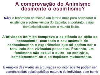NÃO ,  o fenômeno anímico é um fator a mais para corroborar a existência e sobrevivência do Espírito, e, portanto, a sua comunicabilidade com o mundo físico.  A atividade anímica comprova a existência da ação do inconsciente, com todo o seu acúmulo de conhecimentos e experiências que só podem ser o resultado das vivências passadas. Portanto, um fenômeno não exclui o outro, ao contrário, complementam-se e se explicam mutuamente. Exemplos das vivências arquivadas no inconsciente podem ser demonstradas pelas aptidões naturais do indivíduo, bem como por sua bagagem intelecto-moral.  A comprovação do Animismo desmente o espiritismo? 