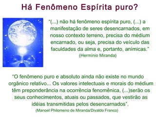 Há Fenômeno Espírita puro? “ O fenômeno puro e absoluto ainda não existe no mundo orgânico relativo... Os valores intelectuais e morais do médium têm preponderância na ocorrência fenomênica, (...)serão os seus conhecimentos, atuais ou passados, que vestirão as idéias transmitidas pelos desencarnados”.  (Manoel Philomeno de Miranda/Divaldo Franco)  “ (...) não há fenômeno espírita puro, (...) a manifestação de seres desencarnados, em nosso contexto terreno, precisa do médium encarnado, ou seja, precisa do veículo das faculdades da alma e, portanto, anímicas.” (Hermínio Miranda) 