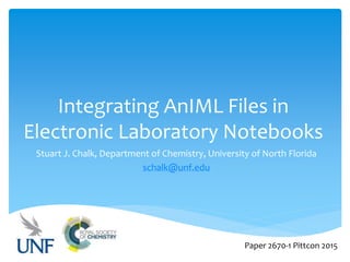 Integrating AnIML Files in
Electronic Laboratory Notebooks
Stuart J. Chalk, Department of Chemistry, University of North Florida
schalk@unf.edu
Paper 2670-1 Pittcon 2015
 