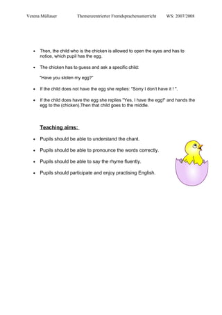 Verena Müllauer Themenzentrierter Fremdsprachenunterricht WS: 2007/2008
● Then, the child who is the chicken is allowed to open the eyes and has to
notice, which pupil has the egg.
● The chicken has to guess and ask a specific child:
"Have you stolen my egg?“
● If the child does not have the egg she replies: "Sorry I don’t have it ! ".
● If the child does have the egg she replies "Yes, I have the egg!" and hands the
egg to the (chicken).Then that child goes to the middle.
Teaching aims:
● Pupils should be able to understand the chant.
● Pupils should be able to pronounce the words correctly.
● Pupils should be able to say the rhyme fluently.
● Pupils should participate and enjoy practising English.
 