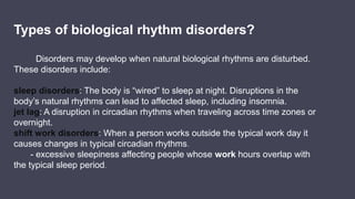 Types of biological rhythm disorders?
Disorders may develop when natural biological rhythms are disturbed.
These disorders include:
sleep disorders: The body is “wired” to sleep at night. Disruptions in the
body’s natural rhythms can lead to affected sleep, including insomnia.
jet lag: A disruption in circadian rhythms when traveling across time zones or
overnight.
shift work disorders: When a person works outside the typical work day it
causes changes in typical circadian rhythms.
- excessive sleepiness affecting people whose work hours overlap with
the typical sleep period.
 