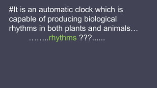 #It is an automatic clock which is
capable of producing biological
rhythms in both plants and animals…
……..rhythms ???......
 