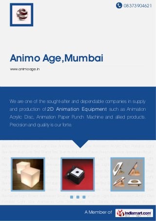 08373904621
A Member of
Animo Age,Mumbai
www.animoage.in
Light Boxes Small Light Boxes Stand Type Animation Light Boxes Animation Small Light
Box Animation Light Box Animation Acrylic Disc Portable Light Box Animation Line Test
Stand Test Stands Animation Paper Punch Machine Animation Acrylic Disc Light Boxes Small
Light Boxes Stand Type Animation Light Boxes Animation Small Light Box Animation Light
Box Animation Acrylic Disc Portable Light Box Animation Line Test Stand Test Stands Animation
Paper Punch Machine Animation Acrylic Disc Light Boxes Small Light Boxes Stand Type
Animation Light Boxes Animation Small Light Box Animation Light Box Animation Acrylic Disc
Portable Light Box Animation Line Test Stand Test Stands Animation Paper Punch
Machine Animation Acrylic Disc Light Boxes Small Light Boxes Stand Type Animation Light
Boxes Animation Small Light Box Animation Light Box Animation Acrylic Disc Portable Light
Box Animation Line Test Stand Test Stands Animation Paper Punch Machine Animation Acrylic
Disc Light Boxes Small Light Boxes Stand Type Animation Light Boxes Animation Small Light
Box Animation Light Box Animation Acrylic Disc Portable Light Box Animation Line Test
Stand Test Stands Animation Paper Punch Machine Animation Acrylic Disc Light Boxes Small
Light Boxes Stand Type Animation Light Boxes Animation Small Light Box Animation Light
Box Animation Acrylic Disc Portable Light Box Animation Line Test Stand Test Stands Animation
Paper Punch Machine Animation Acrylic Disc Light Boxes Small Light Boxes Stand Type
Animation Light Boxes Animation Small Light Box Animation Light Box Animation Acrylic Disc
Portable Light Box Animation Line Test Stand Test Stands Animation Paper Punch
We are one of the sought-after and dependable companies in supply
and production of 2D Animation Equipment such as Animation
Acrylic Disc, Animation Paper Punch Machine and allied products.
Precision and quality is our forte.
 