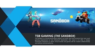 TSB GAMING (THE SANDBOX)
The Sandbox is a virtual world where players can build, own and monetize their own voxel
gaming experiences on the Ethereum blockchain. Our vision is to oﬀer a deeply
immersive metaverse in which virtual worlds and games will be created collaboratively
and without central authority.
 