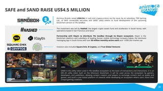 30
Animoca Brands raised US$4.5m in cash and cryptocurrency via the issue, by its subsidiary TSB Gaming
Ltd., of SAFE convertible securities and SAND utility tokens to fund development of the upcoming
blockchain version of The Sandbox
The investment was led by Hashed, the largest crypto assets fund and accelerator in South Korea, with
operations based in San Francisco and Seoul
Partnership with Klaytn to distribute The Sandbox through its Klaytn ecosystem. Klaytn is the
blockchain platform and subsidiary of leading Korean mobile technology company Kakao, the dominant
messaging app in South Korea with over 50 million monthly active users and ~US$9.2bn market cap
SAFE and SAND RAISE US$4.5 MILLION
Investors also included Square Enix, B Cryptos, and True Global Ventures
SAND is the utility token used in The Sandbox ecosystem as the basis of transactions and interactions. It is an
ERC-20 utility token built on the Ethereum blockchain. It will be used across the ecosystem by gamers,
developers, and publishers, allowing content creators and players to exchange content such as assets and
games, and build a user-based platform of rewards while developing an ecosystem where users share their
unique gaming creations.
 