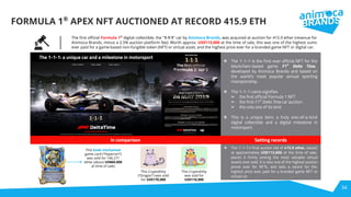 34
FORMULA 1®
APEX NFT AUCTIONED AT RECORD 415.9 ETH
The 1-1-1: a unique car and a milestone in motorsport
The ﬁrst oﬃcial Formula 1®
digital collectible, the "1-1-1" car by Animoca Brands, was acquired at auction for 415.9 ether (revenue for
Animoca Brands, minus a 2.5% auction platform fee). Worth approx. US$113,000 at the time of sale, this was one of the highest sums
ever paid for a game-based non-fungible token (NFT) or virtual asset, and the highest price ever for a branded game NFT or digital car.
❖ The 1-1-1 is the first ever official NFT for the
blockchain-based game F1®
Delta Time,
developed by Animoca Brands and based on
the world’s most popular annual sporting
championship.
❖ The 1-1-1 name signifies
➢ the first official Formula 1 NFT
➢ the first F1®
Delta Time car auction
➢ the only one of its kind
❖ This is a unique item: a truly one-of-a-kind
digital collectible and a digital milestone in
motorsport.
In comparison
This Gods Unchained
game card (“Hyperion”)
was sold for 146.271
ether (about US$60,000
at time of sale)
This CryptoKitty
(“Dragon”) was sold
for US$170,000
This CryptoKitty
was sold for
US$110,000
❖ The 1-1-1’s final auction bid of 415.9 ether, valued
at approximately US$113,000 at the time of sale,
places it firmly among the most valuable virtual
assets ever sold. It is also one of the highest auction
prices ever for NFTs, and sets a record for the
highest price ever paid for a branded game NFT or
virtual car.
Setting records
 