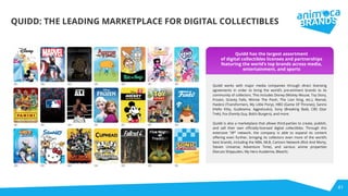 41
QUIDD: THE LEADING MARKETPLACE FOR DIGITAL COLLECTIBLES
Quidd works with major media companies through direct licensing
agreements in order to bring the world’s pre-eminent brands to its
community of collectors. This includes Disney (Mickey Mouse, Toy Story,
Frozen, Gravity Falls, Winnie The Pooh, The Lion King, etc.), Marvel,
Hasbro (Transformers, My Little Pony), HBO (Game Of Thrones), Sanrio
(Hello Kitty, Gudetama, Aggretsuko), Sony (Breaking Bad), CBS (Star
Trek), Fox (Family Guy, Bob’s Burgers), and more.
Quidd is also a marketplace that allows third-parties to create, publish,
and sell their own oﬃcially-licensed digital collectibles. Through this
extensive “3P” network, the company is able to expand its content
oﬀering even further, bringing its collectors even more of the world’s
best brands, including the NBA, MLB, Cartoon Network (Rick And Morty,
Steven Universe, Adventure Time), and various anime properties
(Naruto Shippuden, My Hero Academia, Bleach).
Quidd has the largest assortment
of digital collectibles licenses and partnerships
featuring the world’s top brands across media,
entertainment, and sports
 