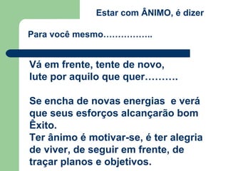 Estar com ÂNIMO, é dizer
Para você mesmo……………..
Vá em frente, tente de novo,
lute por aquilo que quer……….
Se encha de novas energias e verá
que seus esforços alcançarão bom
Êxito.
Ter ânimo é motivar-se, é ter alegria
de viver, de seguir em frente, de
traçar planos e objetivos.
 