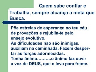 Quem sabe confiar e
Trabalha, sempre alcança a meta que
Busca.
Põe estrelas de esperança no teu céu
de provações e rejubila-te pelo
ensejo evolutivo.
As dificuldades não são inimigas,
auxiliam na caminhada. Fazem desper-
tar as forças adormecidas.
Tenha ânimo……….o ânimo faz ouvir
a voz de DEUS, que o leva para frente.
 