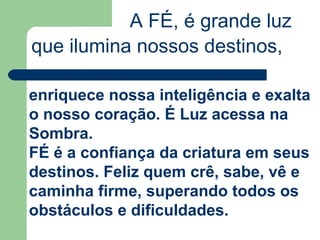 A FÉ, é grande luz
que ilumina nossos destinos,
enriquece nossa inteligência e exalta
o nosso coração. É Luz acessa na
Sombra.
FÉ é a confiança da criatura em seus
destinos. Feliz quem crê, sabe, vê e
caminha firme, superando todos os
obstáculos e dificuldades.
 
