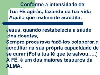 Conforme a intensidade de
Tua FÉ agirás, fazendo da tua vida
Aquilo que realmente acredita.
Jesus, quando restabelecia a sáude
dos doentes,
Sempre procurava fazê-los colaborar,e
acreditar na sua própria capacidade de
se curar (Foi a tua fé que te salvou…..)
A FÉ, é um dos maiores tesouros da
ALMA.
 