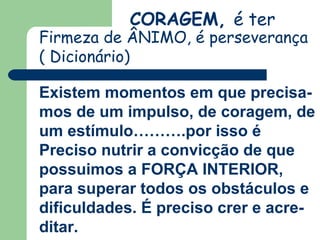 CORAGEM, é ter
Firmeza de ÂNIMO, é perseverança
( Dicionário)
Existem momentos em que precisa-
mos de um impulso, de coragem, de
um estímulo……….por isso é
Preciso nutrir a convicção de que
possuimos a FORÇA INTERIOR,
para superar todos os obstáculos e
dificuldades. É preciso crer e acre-
ditar.
 