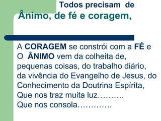 Ânimo, de fé e coragem,
Todos precisam de
A CORAGEM se constrói com a FÉ e
O ÂNIMO vem da colheita de,
pequenas coisas, do trabalho diário,
da vivência do Evangelho de Jesus, do
Conhecimento da Doutrina Espírita,
Que nos traz muita luz……….
Que nos consola………….
 