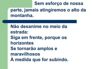 Sem esforço de nossa
parte, jamais atingiremos o alto da
montanha.
Não desanime no meio da
estrada:
Siga em frente, porque os
horizontes
Se tornarão amplos e
maravilhosos
À medida que for subindo.
 