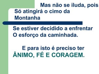 Mas não se iluda, pois
Só atingirá o cimo da
Montanha
Se estiver decidido a enfrentar
O esforço da caminhada.
E para isto é preciso ter
ÂNIMO, FÉ E CORAGEM.
 
