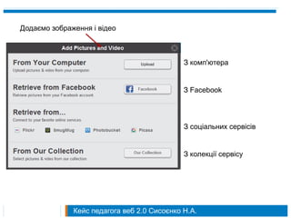 Додаємо зображення і відео



                                             З комп'ютера


                                             З Facebook




                                             З соціальних сервісів


                                             З колекції сервісу




              Кейс педагога веб 2.0 Сисоєнко Н.А.
 