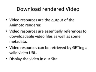 Download rendered Video
• Video resources are the output of the
Animoto renderer.
• Video resources are essentially references to
downloadable video files as well as some
metadata.
• Video resources can be retrieved by GETing a
valid video URL.
• Display the video in our Site.
 