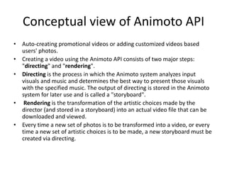 Conceptual view of Animoto API
• Auto-creating promotional videos or adding customized videos based
users' photos.
• Creating a video using the Animoto API consists of two major steps:
"directing" and "rendering".
• Directing is the process in which the Animoto system analyzes input
visuals and music and determines the best way to present those visuals
with the specified music. The output of directing is stored in the Animoto
system for later use and is called a "storyboard".
• Rendering is the transformation of the artistic choices made by the
director (and stored in a storyboard) into an actual video file that can be
downloaded and viewed.
• Every time a new set of photos is to be transformed into a video, or every
time a new set of artistic choices is to be made, a new storyboard must be
created via directing.
 