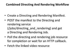 Combined Directing And Rendering Workflow
• Create a Directing and Rendering Manifest.
• POST the manifest to the Directing and
rendering service
(/jobs/directing_and_rendering) and get
a Directing and Rendering Job.
• Poll the directing and rendering job resource
for completion or wait for an HTTP callback.
• Fetch the linked video resource
 