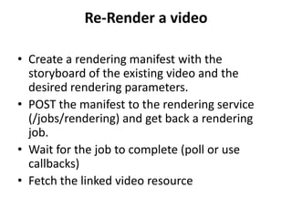 Re-Render a video
• Create a rendering manifest with the
storyboard of the existing video and the
desired rendering parameters.
• POST the manifest to the rendering service
(/jobs/rendering) and get back a rendering
job.
• Wait for the job to complete (poll or use
callbacks)
• Fetch the linked video resource
 