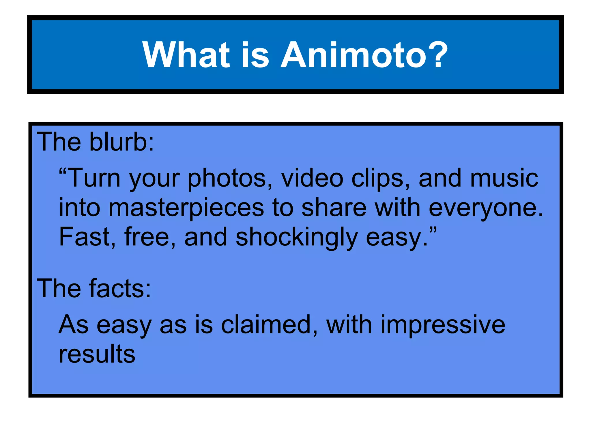 What is Animoto? The blurb: “ Turn your photos, video clips, and music into masterpieces to share with everyone. Fast, free, and shockingly easy.” The facts: As easy as is claimed, with impressive results