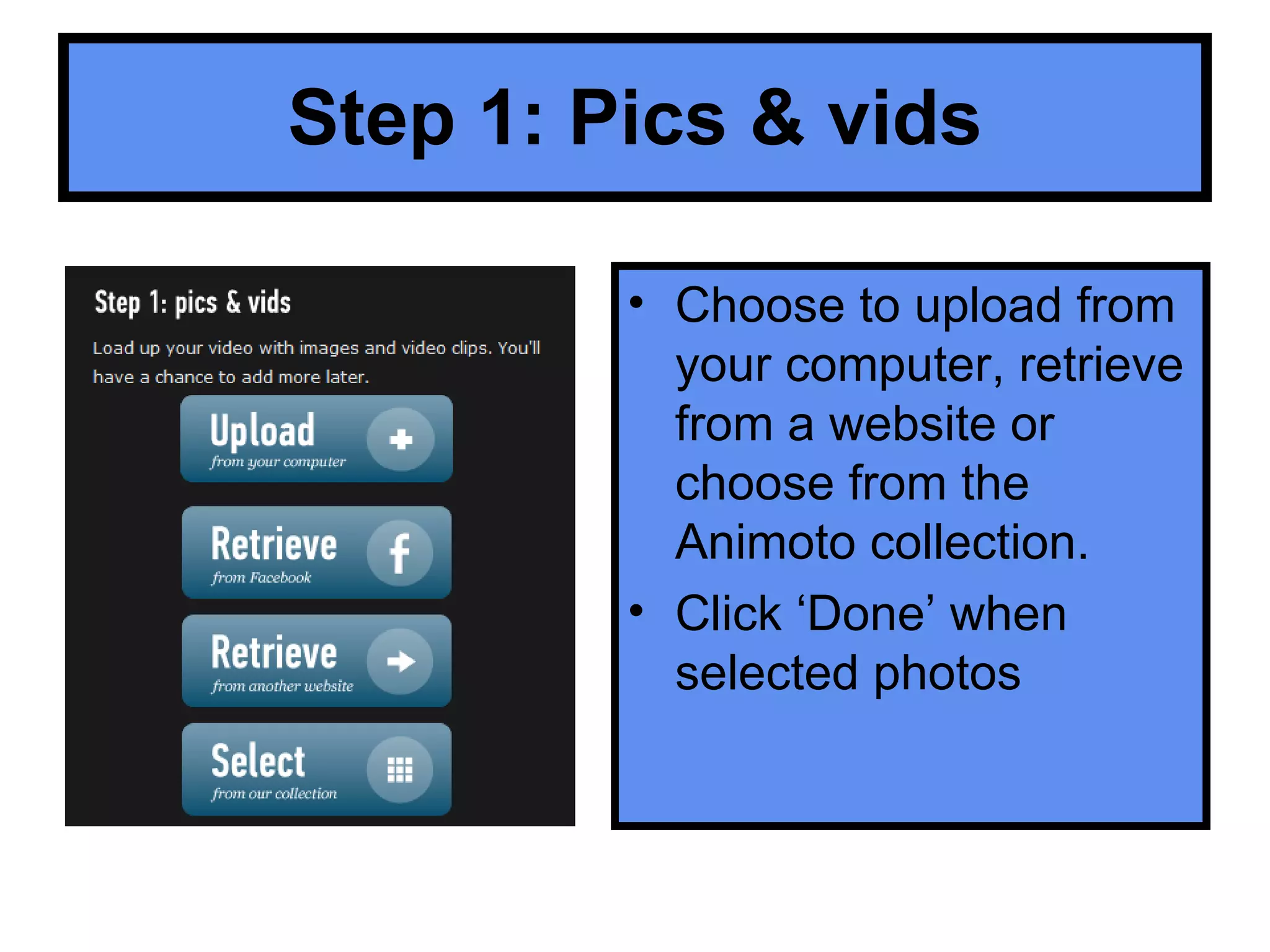 Step 1: Pics & vids Choose to upload from your computer, retrieve from a website or choose from the Animoto collection. Click ‘Done’ when selected photos