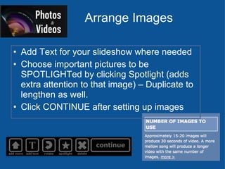 Arrange Images Add Text for your slideshow where needed Choose important pictures to be SPOTLIGHTed by clicking Spotlight (adds extra attention to that image) – Duplicate to lengthen as well. Click CONTINUE after setting up images 