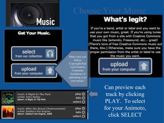 Choose Your Music Make sure you follow Copyright/Fair Use/Creative Commons Guidelines if uploading your own music! Can preview each track by clicking PLAY.  To select for your Animoto, click SELECT 